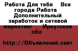 Работа Для тебя  - Все города Работа » Дополнительный заработок и сетевой маркетинг   . Иркутская обл.